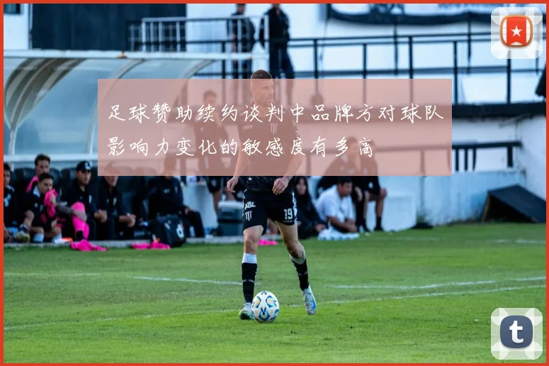足球赞助续约谈判中品牌方对球队影响力变化的敏感度有多高